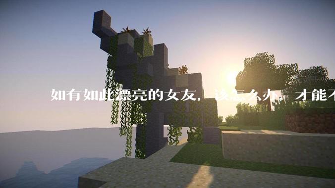 如有如此漂亮的女友，该怎么办，才能不弄丢？